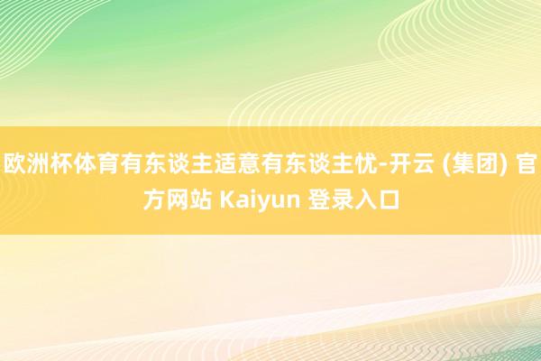 欧洲杯体育有东谈主适意有东谈主忧-开云 (集团) 官方网站 Kaiyun 登录入口