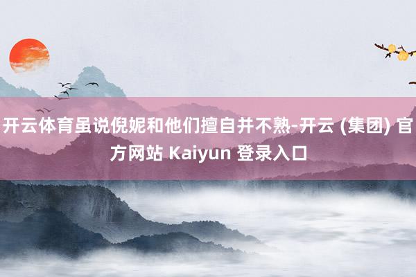 开云体育虽说倪妮和他们擅自并不熟-开云 (集团) 官方网站 Kaiyun 登录入口