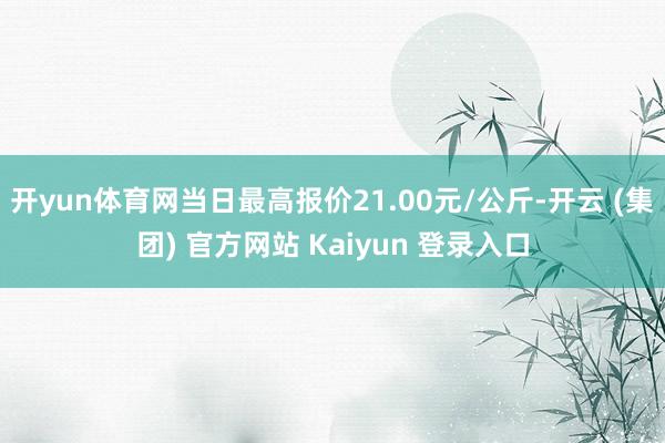 开yun体育网当日最高报价21.00元/公斤-开云 (集团) 官方网站 Kaiyun 登录入口