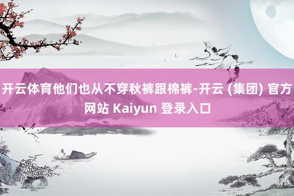 开云体育他们也从不穿秋裤跟棉裤-开云 (集团) 官方网站 Kaiyun 登录入口
