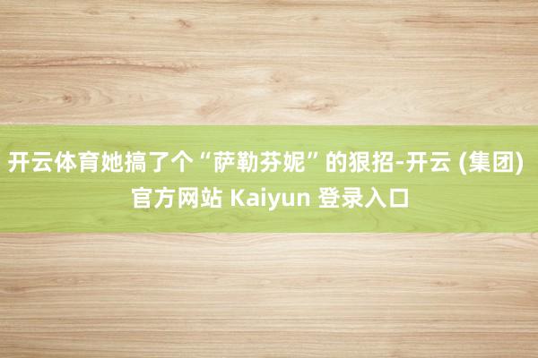 开云体育她搞了个“萨勒芬妮”的狠招-开云 (集团) 官方网站 Kaiyun 登录入口