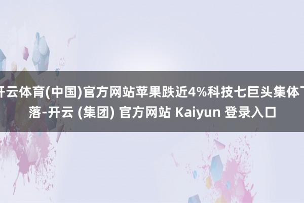 开云体育(中国)官方网站苹果跌近4%科技七巨头集体下落-开云 (集团) 官方网站 Kaiyun 登录入口