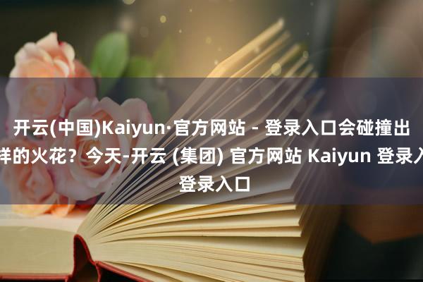 开云(中国)Kaiyun·官方网站 - 登录入口会碰撞出怎样的火花？今天-开云 (集团) 官方网站 Kaiyun 登录入口