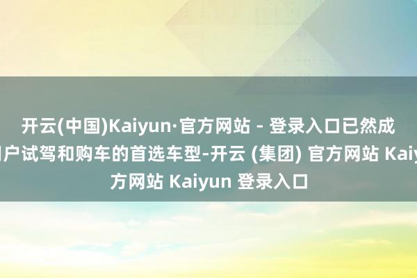 开云(中国)Kaiyun·官方网站 - 登录入口已然成为无边家庭用户试驾和购车的首选车型-开云 (集团) 官方网站 Kaiyun 登录入口