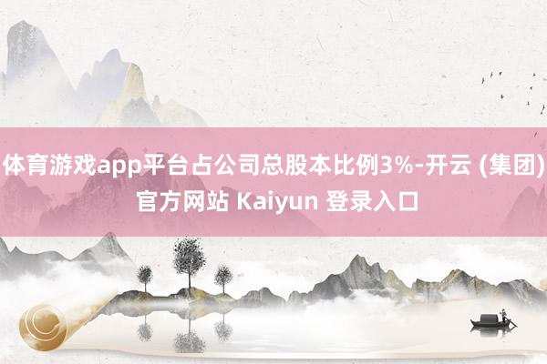 体育游戏app平台占公司总股本比例3%-开云 (集团) 官方网站 Kaiyun 登录入口