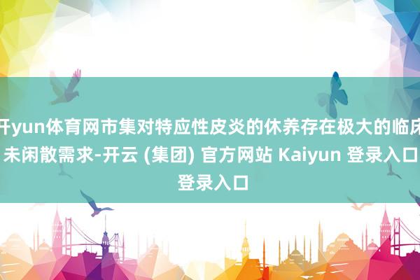 开yun体育网市集对特应性皮炎的休养存在极大的临床未闲散需求-开云 (集团) 官方网站 Kaiyun 登录入口