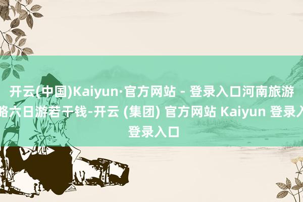 开云(中国)Kaiyun·官方网站 - 登录入口河南旅游攻略六日游若干钱-开云 (集团) 官方网站 Kaiyun 登录入口