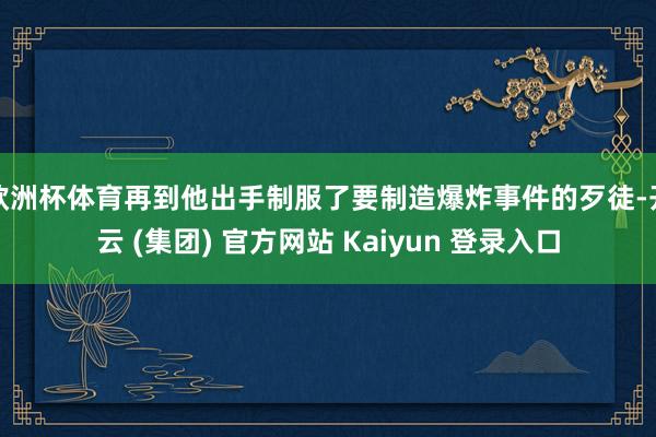欧洲杯体育再到他出手制服了要制造爆炸事件的歹徒-开云 (集团) 官方网站 Kaiyun 登录入口