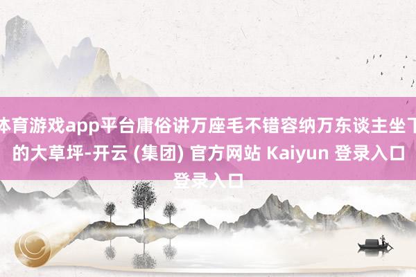 体育游戏app平台庸俗讲万座毛不错容纳万东谈主坐下的大草坪-开云 (集团) 官方网站 Kaiyun 登录入口