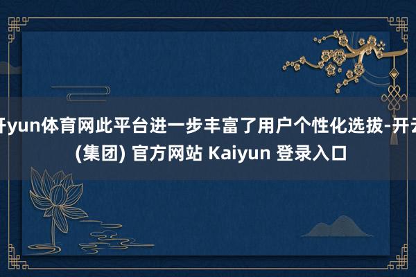 开yun体育网此平台进一步丰富了用户个性化选拔-开云 (集团) 官方网站 Kaiyun 登录入口