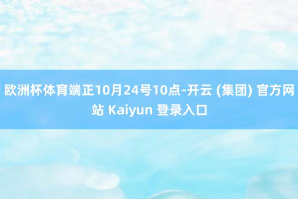 欧洲杯体育端正10月24号10点-开云 (集团) 官方网站 Kaiyun 登录入口