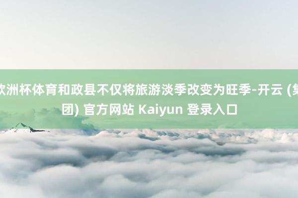 欧洲杯体育和政县不仅将旅游淡季改变为旺季-开云 (集团) 官方网站 Kaiyun 登录入口