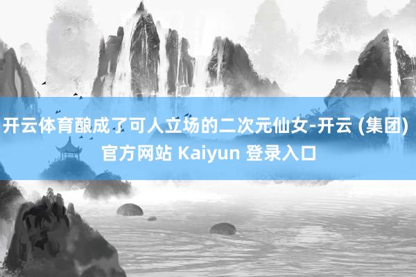 开云体育酿成了可人立场的二次元仙女-开云 (集团) 官方网站 Kaiyun 登录入口