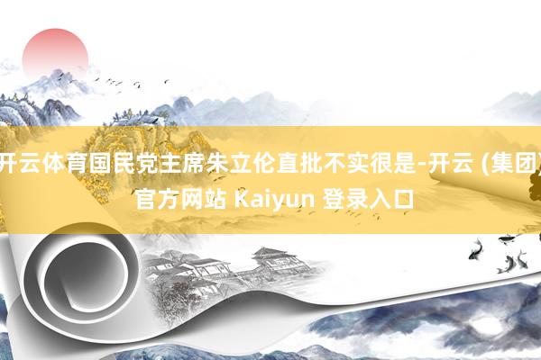 开云体育国民党主席朱立伦直批不实很是-开云 (集团) 官方网站 Kaiyun 登录入口