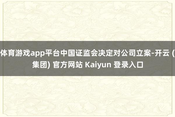 体育游戏app平台中国证监会决定对公司立案-开云 (集团) 官方网站 Kaiyun 登录入口