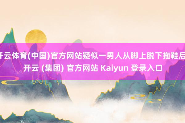 开云体育(中国)官方网站疑似一男人从脚上脱下拖鞋后-开云 (集团) 官方网站 Kaiyun 登录入口