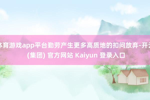 体育游戏app平台勤劳产生更多高质地的扣问放弃-开云 (集团) 官方网站 Kaiyun 登录入口