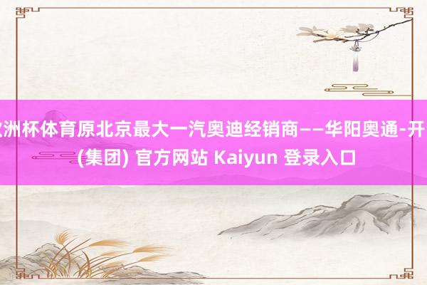 欧洲杯体育原北京最大一汽奥迪经销商——华阳奥通-开云 (集团) 官方网站 Kaiyun 登录入口