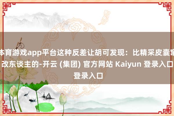 体育游戏app平台这种反差让胡可发现：比精采皮囊窜改东谈主的-开云 (集团) 官方网站 Kaiyun 登录入口