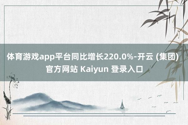 体育游戏app平台同比增长220.0%-开云 (集团) 官方网站 Kaiyun 登录入口