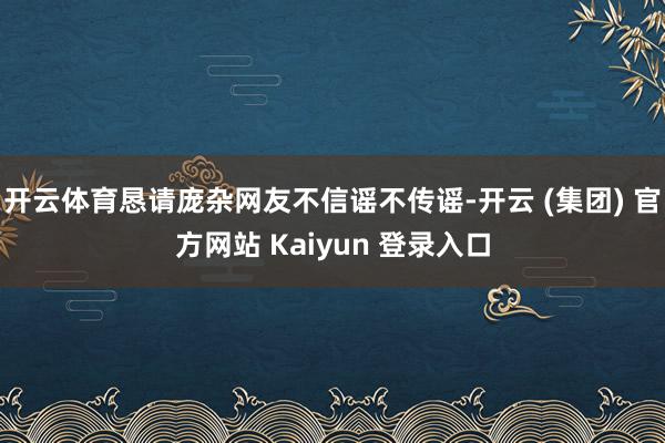 开云体育恳请庞杂网友不信谣不传谣-开云 (集团) 官方网站 Kaiyun 登录入口