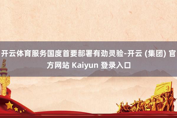 开云体育服务国度首要部署有劲灵验-开云 (集团) 官方网站 Kaiyun 登录入口