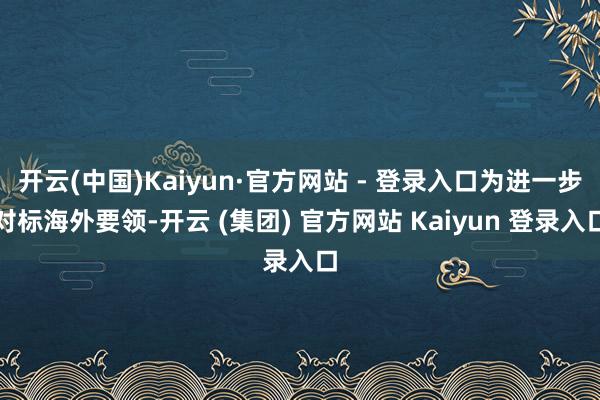 开云(中国)Kaiyun·官方网站 - 登录入口为进一步对标海外要领-开云 (集团) 官方网站 Kaiyun 登录入口