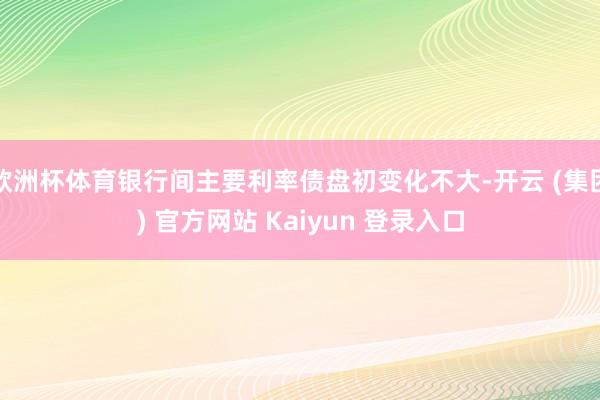欧洲杯体育银行间主要利率债盘初变化不大-开云 (集团) 官方网站 Kaiyun 登录入口