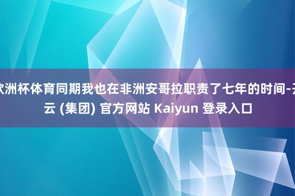 欧洲杯体育同期我也在非洲安哥拉职责了七年的时间-开云 (集团) 官方网站 Kaiyun 登录入口