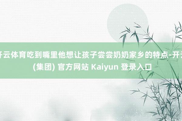 开云体育吃到嘴里他想让孩子尝尝奶奶家乡的特点-开云 (集团) 官方网站 Kaiyun 登录入口