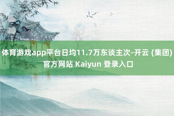体育游戏app平台日均11.7万东谈主次-开云 (集团) 官方网站 Kaiyun 登录入口
