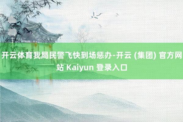 开云体育我局民警飞快到场惩办-开云 (集团) 官方网站 Kaiyun 登录入口