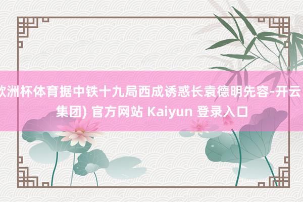 欧洲杯体育据中铁十九局西成诱惑长袁德明先容-开云 (集团) 官方网站 Kaiyun 登录入口