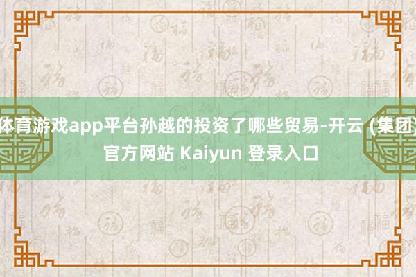 体育游戏app平台孙越的投资了哪些贸易-开云 (集团) 官方网站 Kaiyun 登录入口