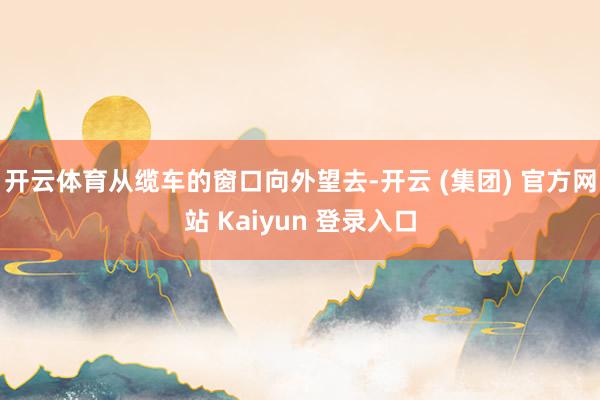开云体育从缆车的窗口向外望去-开云 (集团) 官方网站 Kaiyun 登录入口