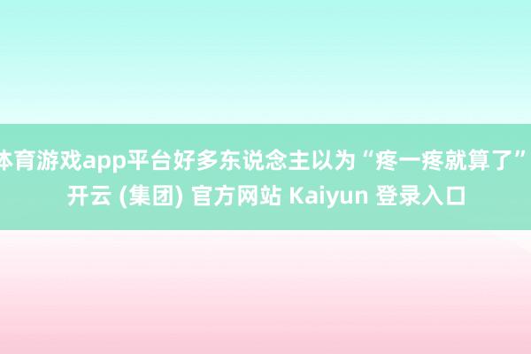 体育游戏app平台好多东说念主以为“疼一疼就算了”-开云 (集团) 官方网站 Kaiyun 登录入口