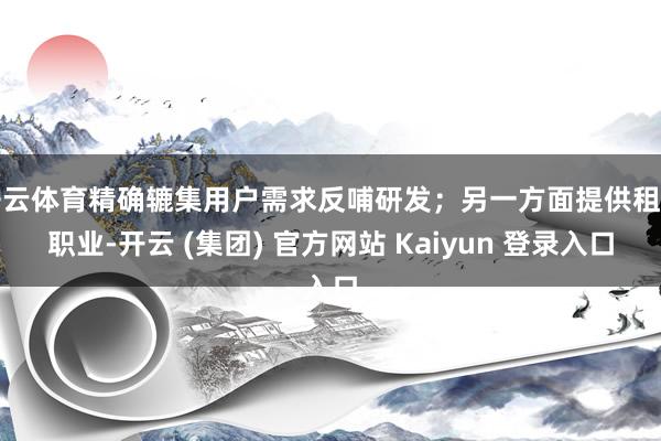 开云体育精确辘集用户需求反哺研发；另一方面提供租出职业-开云 (集团) 官方网站 Kaiyun 登录入口