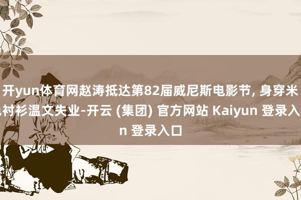 开yun体育网赵涛抵达第82届威尼斯电影节, 身穿米色衬衫温文失业-开云 (集团) 官方网站 Kaiyun 登录入口
