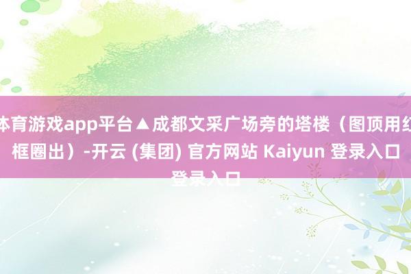 体育游戏app平台▲成都文采广场旁的塔楼（图顶用红框圈出）-开云 (集团) 官方网站 Kaiyun 登录入口