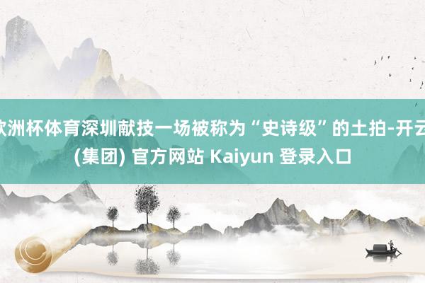 欧洲杯体育深圳献技一场被称为“史诗级”的土拍-开云 (集团) 官方网站 Kaiyun 登录入口