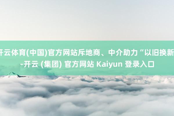 开云体育(中国)官方网站斥地商、中介助力“以旧换新”-开云 (集团) 官方网站 Kaiyun 登录入口