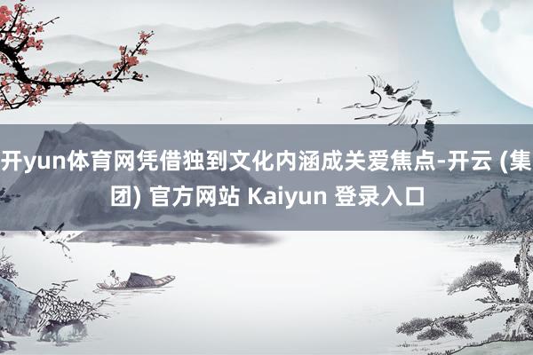 开yun体育网凭借独到文化内涵成关爱焦点-开云 (集团) 官方网站 Kaiyun 登录入口