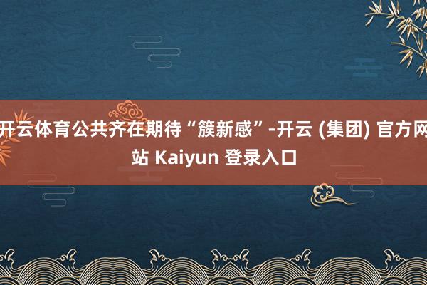 开云体育公共齐在期待“簇新感”-开云 (集团) 官方网站 Kaiyun 登录入口
