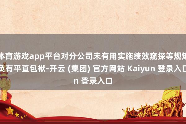 体育游戏app平台对分公司未有用实施绩效窥探等规矩负有平直包袱-开云 (集团) 官方网站 Kaiyun 登录入口
