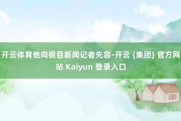 开云体育他向极目新闻记者先容-开云 (集团) 官方网站 Kaiyun 登录入口