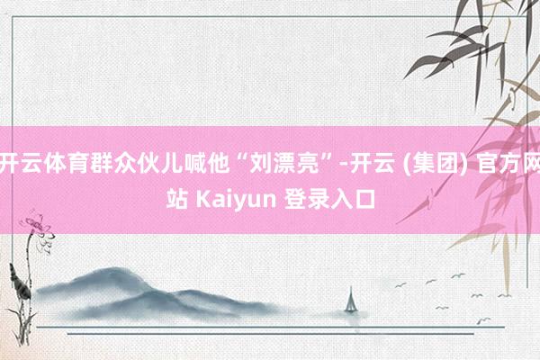 开云体育群众伙儿喊他“刘漂亮”-开云 (集团) 官方网站 Kaiyun 登录入口