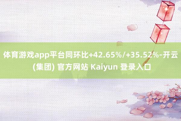 体育游戏app平台同环比+42.65%/+35.52%-开云 (集团) 官方网站 Kaiyun 登录入口