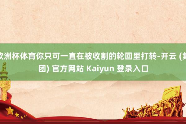 欧洲杯体育你只可一直在被收割的轮回里打转-开云 (集团) 官方网站 Kaiyun 登录入口