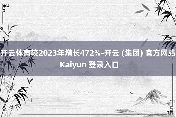 开云体育较2023年增长472%-开云 (集团) 官方网站 Kaiyun 登录入口