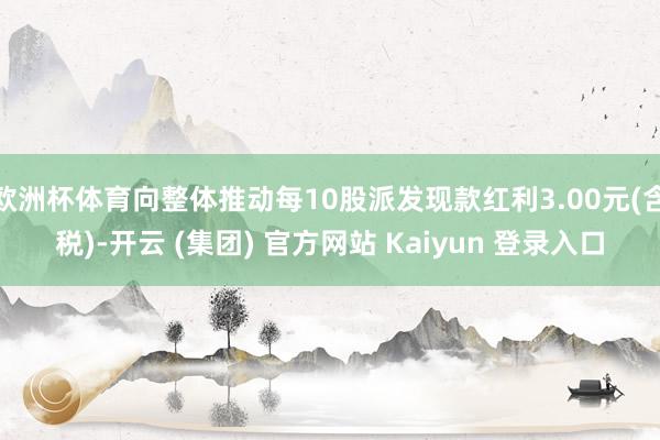 欧洲杯体育向整体推动每10股派发现款红利3.00元(含税)-开云 (集团) 官方网站 Kaiyun 登录入口
